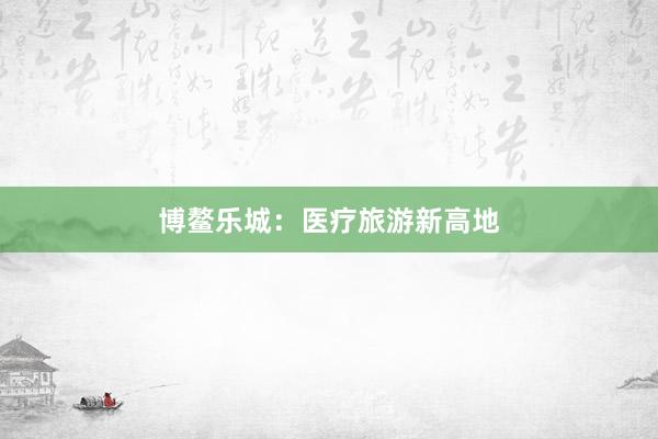 博鳌乐城:医疗旅游新高地